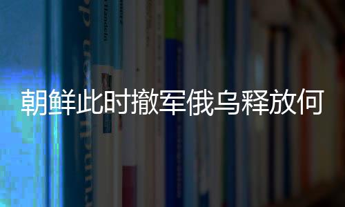 朝鲜此时撤军俄乌释放何种信号