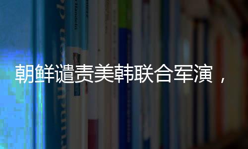 朝鲜谴责美韩联合军演，地区安全局势再度紧张