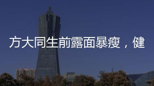 方大同生前露面暴瘦，健康状况引关注