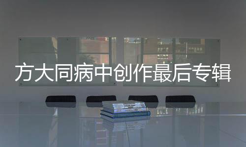 方大同病中创作最后专辑，音乐之旅迎来终章？