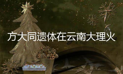 方大同遗体在云南大理火化，各界人士缅怀传奇人生