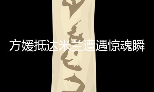方媛抵达米兰遭遇惊魂瞬间，名牌包被抢事件引发热议