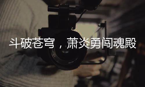 斗破苍穹，萧炎勇闯魂殿，拯救药老