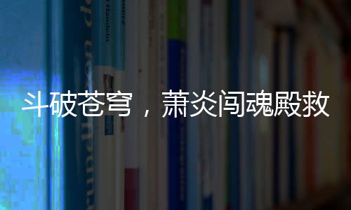斗破苍穹，萧炎闯魂殿救良药尊惊天地