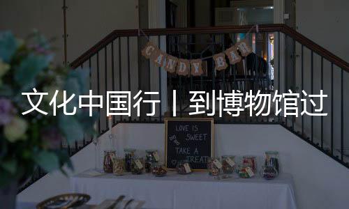 文化中国行丨到博物馆过个文化年 还能寻觅“蛇”踪