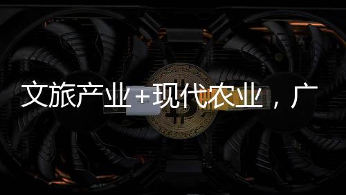 文旅产业+现代农业，广西贺州焕发山乡新活力