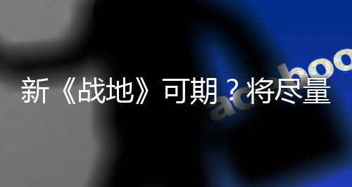新《战地》可期？将尽量汇聚过去游戏的所有优点