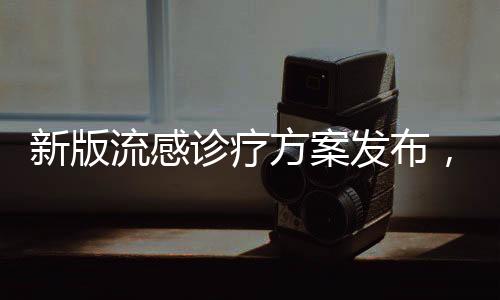 新版流感诊疗方案发布，新增两种药物助力防控疫情扩散