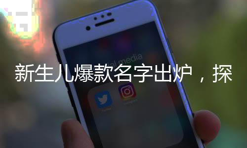 新生儿爆款名字出炉，探寻最新命名趋势