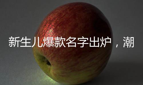 新生儿爆款名字出炉，潮流趋势与命名之道