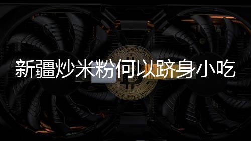 新疆炒米粉何以跻身小吃“顶流”？