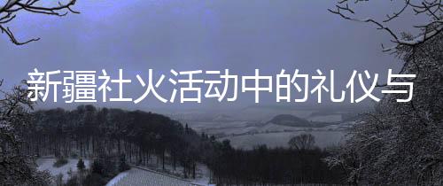 新疆社火活动中的礼仪与氛围控制，观察与解读