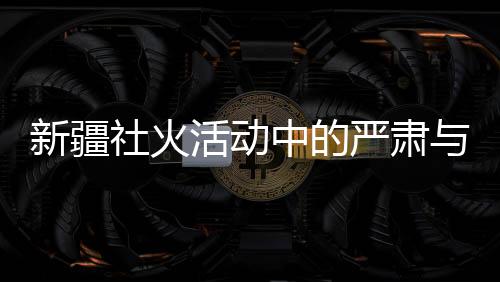 新疆社火活动中的严肃与庄重，观赏时的礼仪与规范