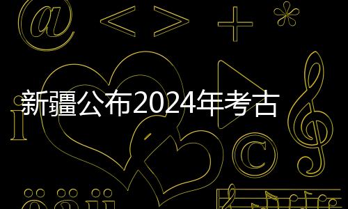 新疆公布2024年考古“成绩单” 新老项目均有新收获