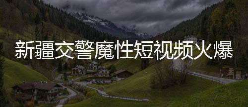 新疆交警魔性短视频火爆全网，一探究竟