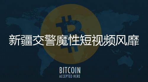 新疆交警魔性短视频风靡网络，成为新晋网红现象