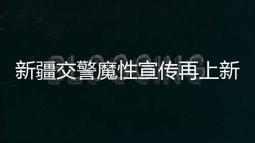新疆交警魔性宣传再上新，创新方式引领交通安全新风尚