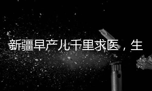 新疆早产儿千里求医，生命之路上的希望与坚持