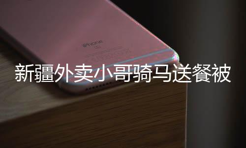 新疆外卖小哥骑马送餐被拍下，独特送餐方式走红网络