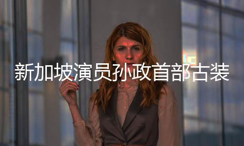 新加坡演员孙政首部古装剧《五福临门》热播  现代切换古装尽显儒雅气质