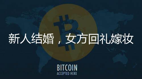 新人结婚，女方回礼嫁妆多到用货车拉——豪华嫁妆背后的传统与现代交融
