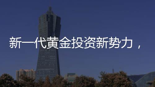 新一代黄金投资新势力，00后月薪三千青年黄金事业之旅探索篇章