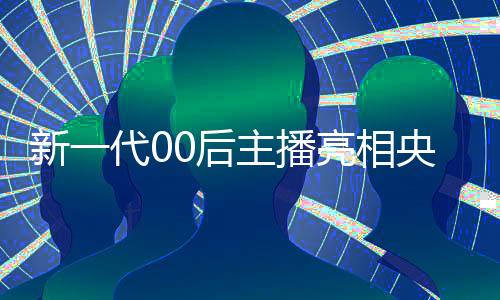 新一代00后主播亮相央视，展现青春活力