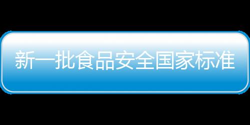 新一批食品安全国家标准出炉，为餐桌安全护航