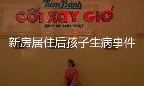 新房居住后孩子生病事件引发关注，一家人的生活骤变