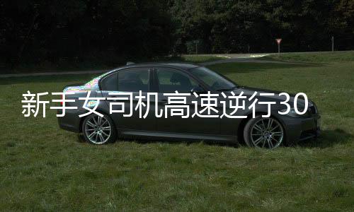 新手女司机高速逆行30公里被记满12分，安全意识需再次警钟长鸣