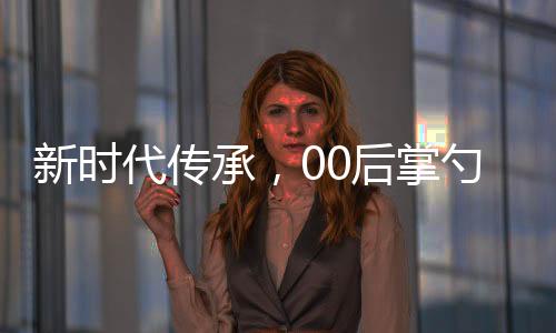 新时代传承，00后掌勺年夜饭，传统文化与创新精神的融合