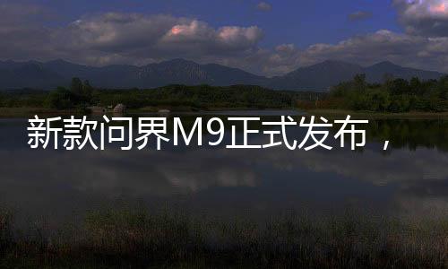 新款问界M9正式发布，高级科技与性价比的融合，起售价仅46.98万起
