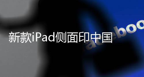 新款iPad侧面印中国制造——探究苹果产品的本土制造之路