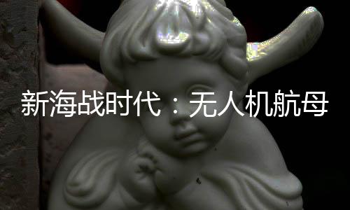 新海战时代：无人机航母悄然兴起
