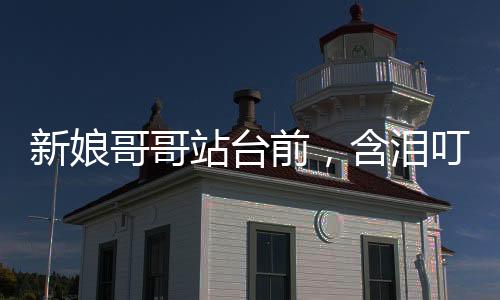 新娘哥哥站台前，含泪叮嘱新郎
