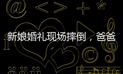 新娘婚礼现场摔倒，爸爸与新郎飞奔守护——一个感人的瞬间