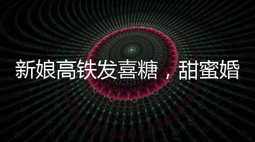 新娘高铁发喜糖，甜蜜婚礼传递幸福时光
