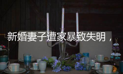 新婚妻子遭家暴致失明，丈夫获刑11年，家庭暴力悲剧的警示