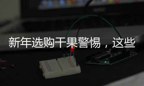 新年选购干果警惕，这些不适宜购买的干果大盘点