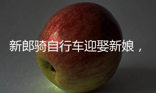 新郎骑自行车迎娶新娘，低碳婚礼新潮流