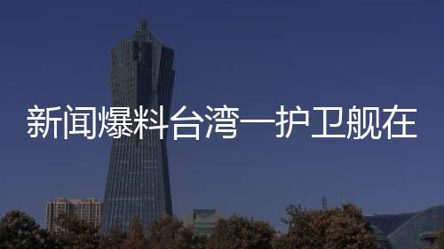 新闻爆料台湾一护卫舰在军演期间爆炸，造成人员伤亡