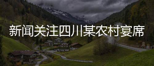 新闻关注四川某农村宴席实施新规，四季豆禁用