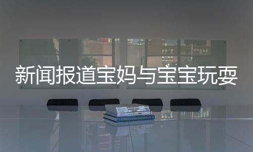 新闻报道宝妈与宝宝玩耍时需注意卫生，警惕眼睛感染脚气