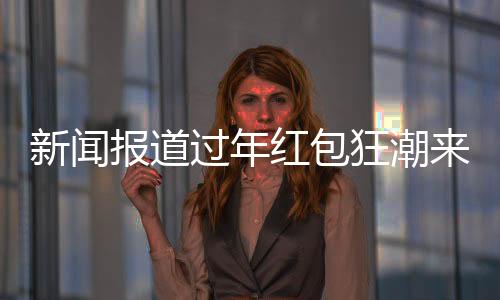 新闻报道过年红包狂潮来袭，逾310家公司慷慨赠送逾3400亿元