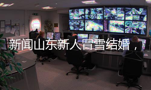 新闻山东新人冒雪结婚，瞬间白头，演绎最美爱情