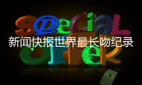 新闻快报世界最长吻纪录保持者夫妇宣布分手，爱情长跑终究遗憾收尾