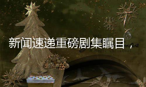 新闻速递重磅剧集瞩目，偶像三苏齐聚一堂！