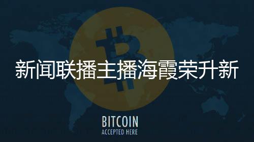 新闻联播主播海霞荣升新职务，展现多元才能，续写职业辉煌