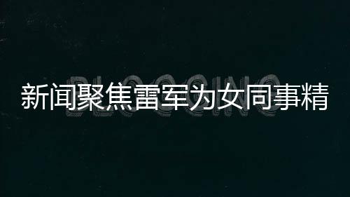 新闻聚焦雷军为女同事精心准备特别礼物，传递企业文化正能量