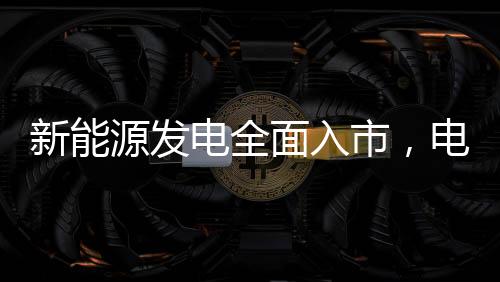 新能源发电全面入市，电价会降吗
